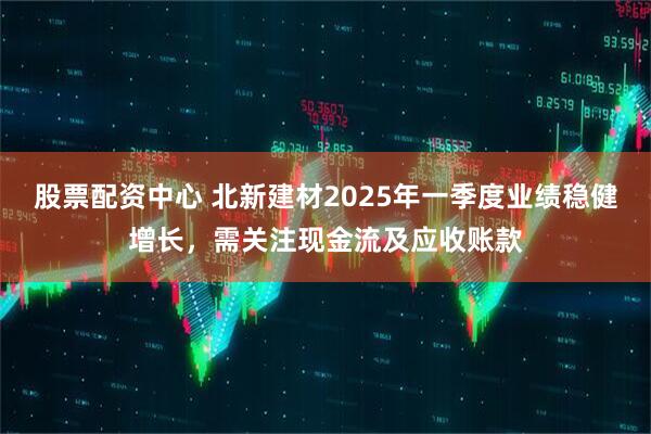 股票配資中心 北新建材2025年一季度業(yè)績(jī)穩(wěn)健增長(zhǎng)，需關(guān)注現(xiàn)金流及應(yīng)收賬款