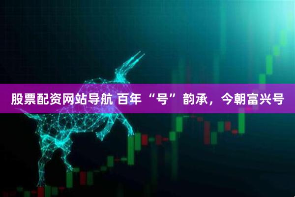 股票配資網(wǎng)站導(dǎo)航 百年 “號” 韻承，今朝富興號